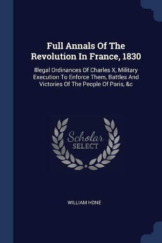 Cover image for Full Annals of the Revolution in France, 1830: Illegal Ordinances of Charles X, Military Execution to Enforce Them, Battles and Victories of the People of Paris, &c