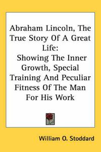 Cover image for Abraham Lincoln, the True Story of a Great Life: Showing the Inner Growth, Special Training and Peculiar Fitness of the Man for His Work