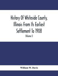 Cover image for History Of Whiteside County, Illinois From Its Earliest Settlement To 1908: Illustrated, With Biographical Sketches Of Some Prominent Citizens Of The County (Volume I)