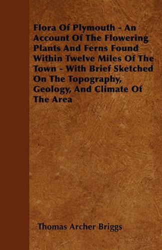 Flora Of Plymouth - An Account Of The Flowering Plants And Ferns Found Within Twelve Miles Of The Town - With Brief Sketched On The Topography, Geology, And Climate Of The Area