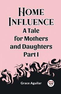 Cover image for Home Influence A Tale for Mothers and Daughters Part I