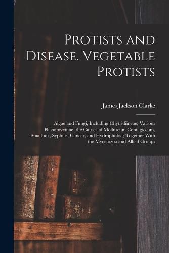 Cover image for Protists and Disease. Vegetable Protists; Algae and Fungi, Including Chytridiineae; Various Plassomyxinae, the Causes of Molluscum Contagiosum, Smallpox, Syphilis, Cancer, and Hydrophobia; Together With the Mycetozoa and Allied Groups