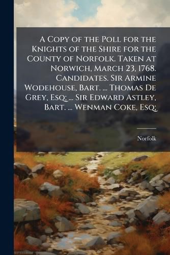 Cover image for A Copy of the Poll for the Knights of the Shire for the County of Norfolk. Taken at Norwich, March 23, 1768. Candidates. Sir Armine Wodehouse, Bart. ... Thomas De Grey, Esq; ... Sir Edward Astley, Bart. ... Wenman Coke, Esq; ...