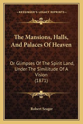 The Mansions, Halls, and Palaces of Heaven: Or Glimpses of the Spirit Land, Under the Similitude of a Vision (1871)