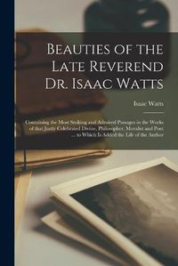 Cover image for Beauties of the Late Reverend Dr. Isaac Watts: Containing the Most Striking and Admired Passages in the Works of That Justly Celebrated Divine, Philosopher, Moralist and Poet ... to Which is Added the Life of the Author