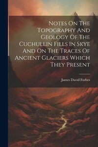 Cover image for Notes On The Topography And Geology Of The Cuchullin Fills In Skye And On The Traces Of Ancient Glaciers Which They Present