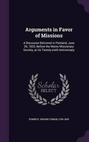 Cover image for Arguments in Favor of Missions: A Discourse Delivered in Portland, June 26, 1833, Before the Maine Missionary Society, at Its Twenty-Sixth Anniversary