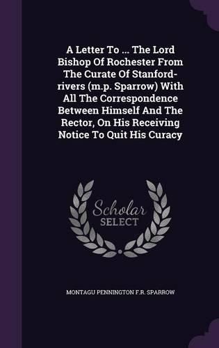 Cover image for A Letter to ... the Lord Bishop of Rochester from the Curate of Stanford-Rivers (M.P. Sparrow) with All the Correspondence Between Himself and the Rector, on His Receiving Notice to Quit His Curacy