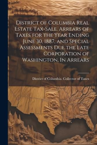 Cover image for District of Columbia Real Estate Tax-sale. Arrears of Taxes for the Year Ending June 30, 1887, and Special Assessments due the Late Corporation of Washington. In Arrears