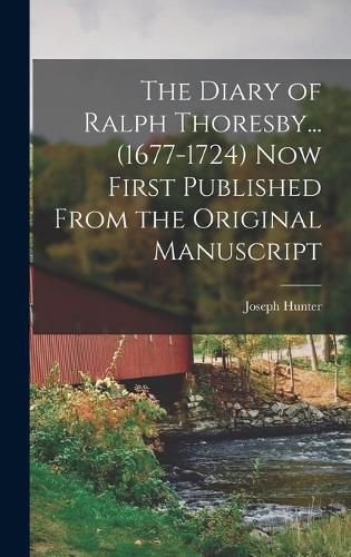 The Diary of Ralph Thoresby... (1677-1724) Now First Published From the Original Manuscript