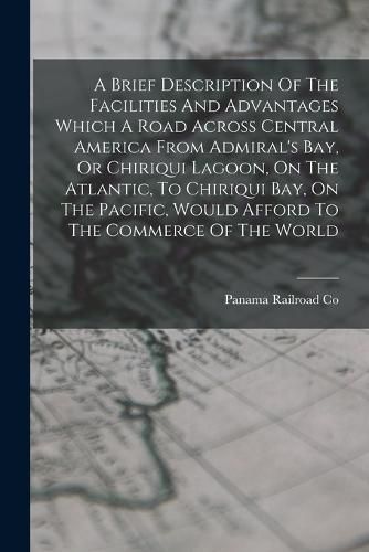 Cover image for A Brief Description Of The Facilities And Advantages Which A Road Across Central America From Admiral's Bay, Or Chiriqui Lagoon, On The Atlantic, To Chiriqui Bay, On The Pacific, Would Afford To The Commerce Of The World