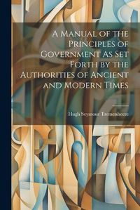 Cover image for A Manual of the Principles of Government As Set Forth by the Authorities of Ancient and Modern Times