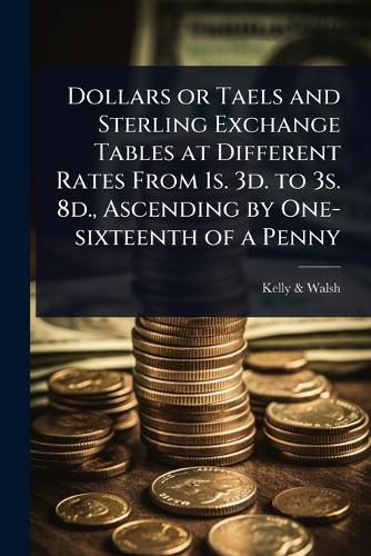 Cover image for Dollars or Taels and Sterling Exchange Tables at Different Rates From 1s. 3d. to 3s. 8d., Ascending by One-sixteenth of a Penny