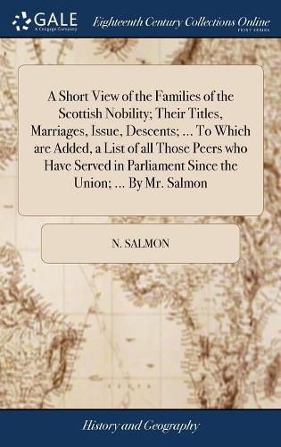 Cover image for A Short View of the Families of the Scottish Nobility; Their Titles, Marriages, Issue, Descents; ... To Which are Added, a List of all Those Peers who Have Served in Parliament Since the Union; ... By Mr. Salmon