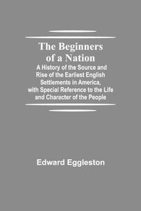 Cover image for The Beginners of a Nation; A History of the Source and Rise of the Earliest English Settlements in America, with Special Reference to the Life and Character of the People