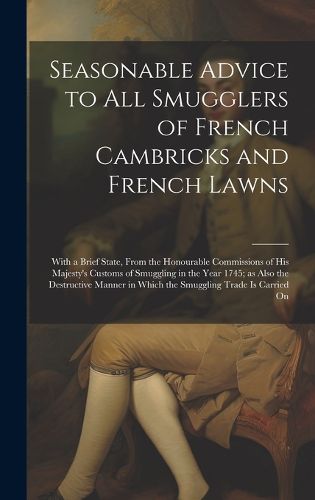 Cover image for Seasonable Advice to all Smugglers of French Cambricks and French Lawns; With a Brief State, From the Honourable Commissions of His Majesty's Customs of Smuggling in the Year 1745; as Also the Destructive Manner in Which the Smuggling Trade is Carried On