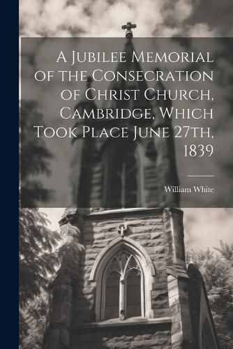 Cover image for A Jubilee Memorial of the Consecration of Christ Church, Cambridge, Which Took Place June 27th, 1839