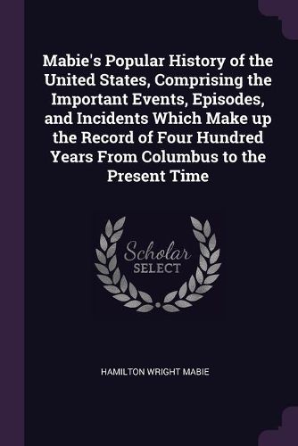 Cover image for Mabie's Popular History of the United States, Comprising the Important Events, Episodes, and Incidents Which Make up the Record of Four Hundred Years From Columbus to the Present Time