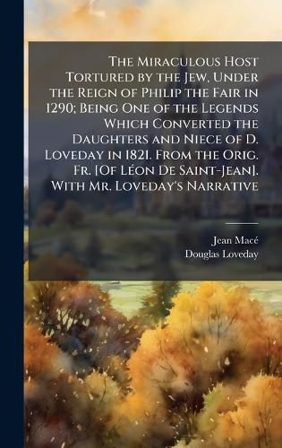 Cover image for The Miraculous Host Tortured by the Jew, Under the Reign of Philip the Fair in 1290; Being One of the Legends Which Converted the Daughters and Niece of D. Loveday in 1821. From the Orig. Fr. [Of LA(c)on De Saint-Jean]. With Mr. Loveday's Narrative