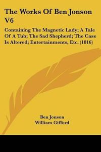 Cover image for The Works of Ben Jonson V6: Containing the Magnetic Lady; A Tale of a Tub; The Sad Shepherd; The Case Is Altered; Entertainments, Etc. (1816)