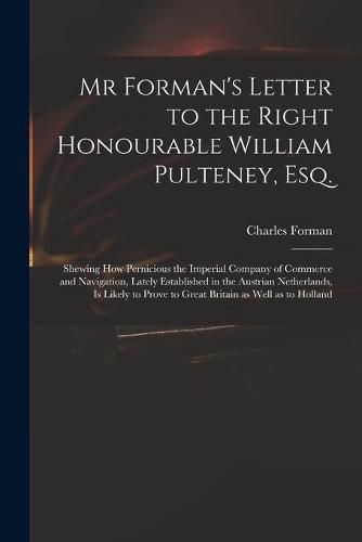 Mr Forman's Letter to the Right Honourable William Pulteney, Esq.: Shewing How Pernicious the Imperial Company of Commerce and Navigation, Lately Established in the Austrian Netherlands, is Likely to Prove to Great Britain as Well as to Holland