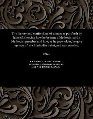 The History and Confessions of a Man: As Put Forth by Himself; Showing How He Became a Methodist and a Methodist Preacher and How, as He Grew Older, He Gave Up Part of the Methodist Belief, and Was Expelled,