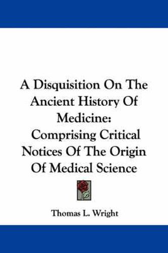 Cover image for A Disquisition on the Ancient History of Medicine: Comprising Critical Notices of the Origin of Medical Science