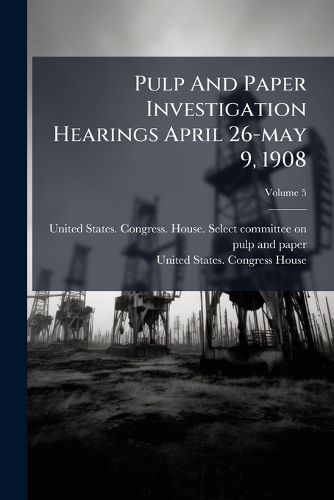 Cover image for Pulp and Paper Investigation Hearings April 26-May 9, 1908, Volume 5