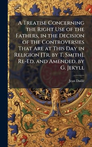 Cover image for A Treatise Concerning the Right Use of the Fathers, in the Decision of the Controversies That Are at This Day in Religion [Tr. by T. Smith]. Re-Ed. and Amended, by G. Jekyll