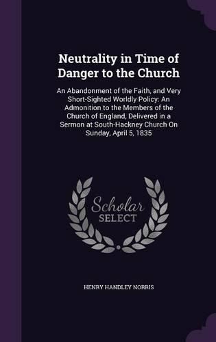 Neutrality in Time of Danger to the Church: An Abandonment of the Faith, and Very Short-Sighted Worldly Policy: An Admonition to the Members of the Church of England, Delivered in a Sermon at South-Hackney Church on Sunday, April 5, 1835