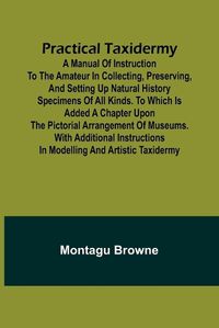 Cover image for Practical Taxidermy; A manual of instruction to the amateur in collecting, preserving, and setting up natural history specimens of all kinds. To which is added a chapter upon the pictorial arrangement of museums. With additional instructions in modelling a