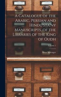 Cover image for A Catalogue of the Arabic, Persian and Hindu'sta'ny Manuscripts, of the Libraries of the King of Oudh; Volume 1