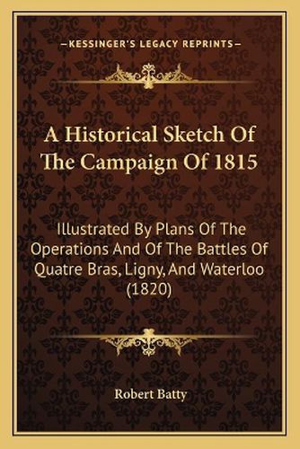 Cover image for A Historical Sketch of the Campaign of 1815: Illustrated by Plans of the Operations and of the Battles of Quatre Bras, Ligny, and Waterloo (1820)