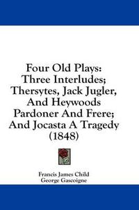 Cover image for Four Old Plays: Three Interludes; Thersytes, Jack Jugler, and Heywoods Pardoner and Frere; And Jocasta a Tragedy (1848)