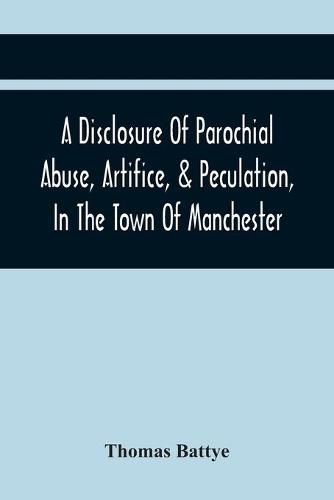 Cover image for A Disclosure Of Parochial Abuse, Artifice, & Peculation, In The Town Of Manchester; Which Have Been The Means Of Burthening The Inhabitants With The Present Enormous Parish Rates