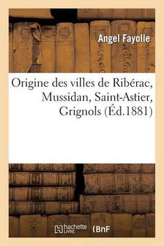 Origine Des Villes de Riberac, Mussidan, Saint-Astier, Grignols: Analyse d'Une Etude Historique: de M. Charles Grellet-Balguerie