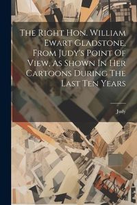 Cover image for The Right Hon. William Ewart Gladstone, From Judy's Point Of View, As Shown In Her Cartoons During The Last Ten Years