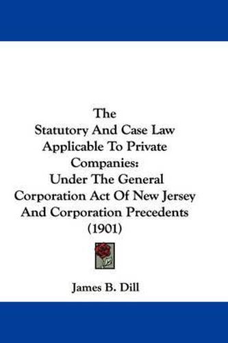 Cover image for The Statutory and Case Law Applicable to Private Companies: Under the General Corporation Act of New Jersey and Corporation Precedents (1901)