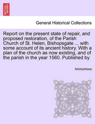 Cover image for Report on the Present State of Repair, and Proposed Restoration, of the Parish Church of St. Helen, Bishopsgate ... with Some Account of Its Ancient History. with a Plan of the Church as Now Existing, and of the Parish in the Year 1560. Published by