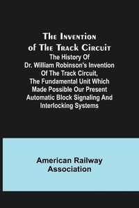 Cover image for The Invention of the Track Circuit; The history of Dr. William Robinson's invention of the track circuit, the fundamental unit which made possible our present automatic block signaling and interlocking systems