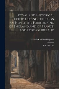 Cover image for Royal and Historical Letters During the Reign of Henry the Fourth, King of England and of France, and Lord of Ireland