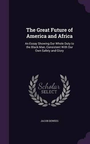 Cover image for The Great Future of America and Africa: An Essay Showing Our Whole Duty to the Black Man, Consistent with Our Own Safety and Glory