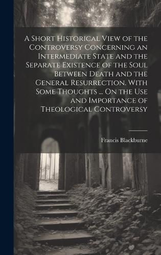 Cover image for A Short Historical View of the Controversy Concerning an Intermediate State and the Separate Existence of the Soul Between Death and the General Resurrection. With Some Thoughts ... On the Use and Importance of Theological Controversy