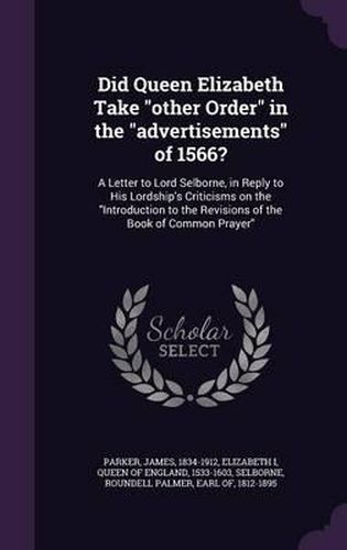 Did Queen Elizabeth Take Other Order in the Advertisements of 1566?: A Letter to Lord Selborne, in Reply to His Lordship's Criticisms on the Introduction to the Revisions of the Book of Common Prayer