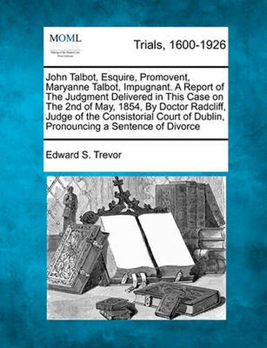 John Talbot, Esquire, Promovent, Maryanne Talbot, Impugnant. a Report of the Judgment Delivered in This Case on the 2nd of May, 1854, by Doctor Radcliff, Judge of the Consistorial Court of Dublin, Pronouncing a Sentence of Divorce