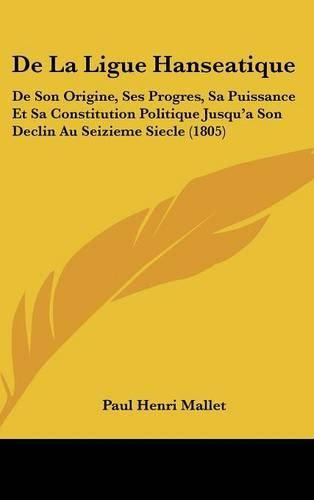 de La Ligue Hanseatique: de Son Origine, Ses Progres, Sa Puissance Et Sa Constitution Politique Jusqu'a Son Declin Au Seizieme Siecle (1805)