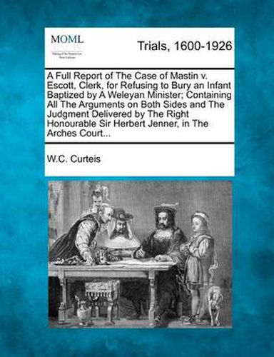 Cover image for A Full Report of the Case of Mastin V. Escott, Clerk, for Refusing to Bury an Infant Baptized by a Weleyan Minister; Containing All the Arguments on Both Sides and the Judgment Delivered by the Right Honourable Sir Herbert Jenner, in the Arches Court...