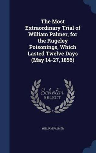 Cover image for The Most Extraordinary Trial of William Palmer, for the Rugeley Poisonings, Which Lasted Twelve Days (May 14-27, 1856)