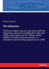 Cover image for The Satyricon: A Roman knight in prose and verse with the fragments recover'd at Belgrade in the year 1698 made English by Mr. Wilson of the Middle Temple and several others. A verbatim reprint of the original ed. of 1708