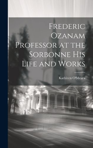 Frederic Ozanam Professor at the Sorbonne his Life and Works